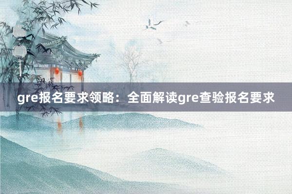 gre报名要求领略:全面解读gre查验报名要求
