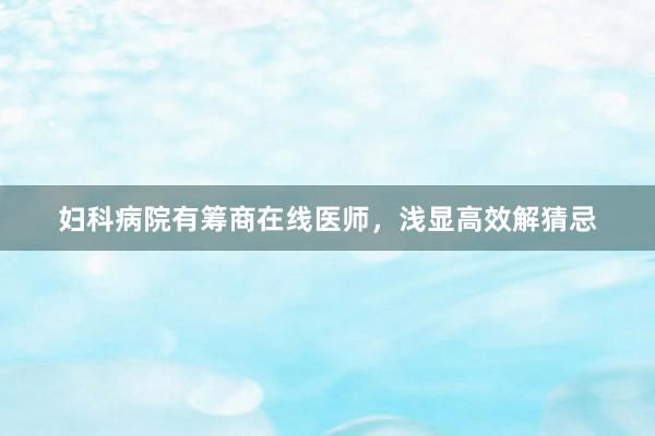 妇科病院有筹商在线医师，浅显高效解猜忌