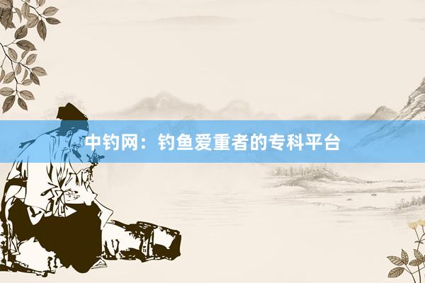 中钓网：钓鱼爱重者的专科平台